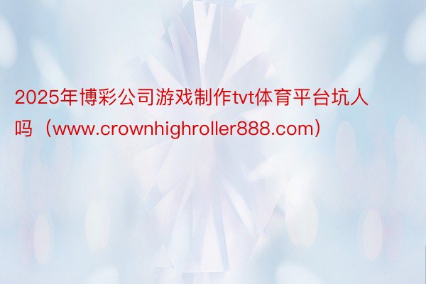 2025年博彩公司游戏制作tvt体育平台坑人吗（www.crownhighroller888.com）