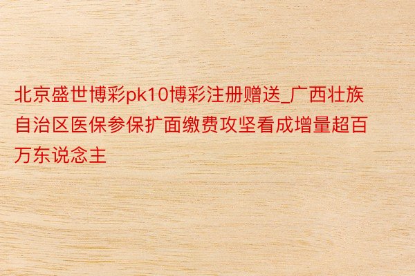 北京盛世博彩pk10博彩注册赠送_广西壮族自治区医保参保扩面缴费攻坚看成增量超百万东说念主