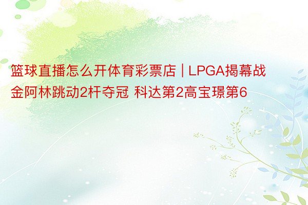 篮球直播怎么开体育彩票店 | LPGA揭幕战金阿林跳动2杆夺冠 科达第2高宝璟第6