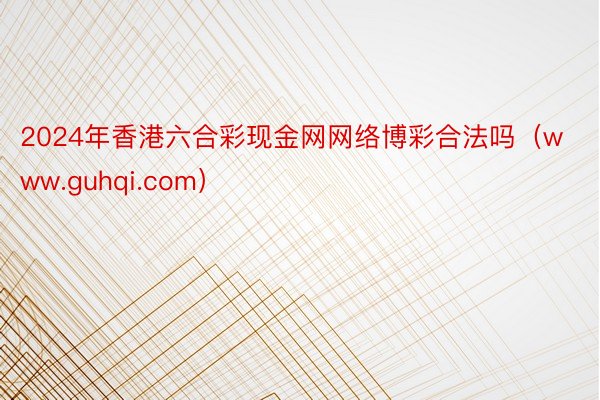 2024年香港六合彩现金网网络博彩合法吗（www.guhqi.com）