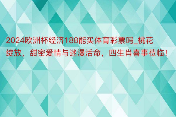 2024欧洲杯经济188能买体育彩票吗_桃花绽放，甜密爱情与迷漫活命，四生肖喜事莅临！