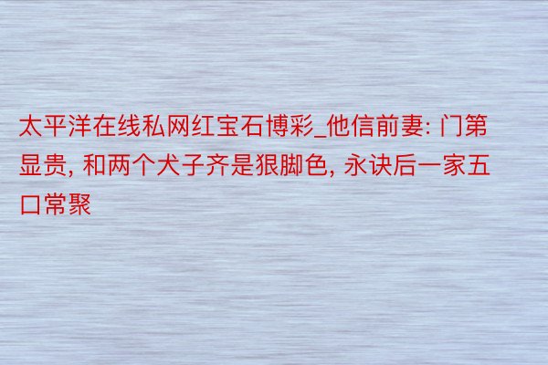 太平洋在线私网红宝石博彩_他信前妻: 门第显贵, 和两个犬子齐是狠脚色, 永诀后一家五口常聚