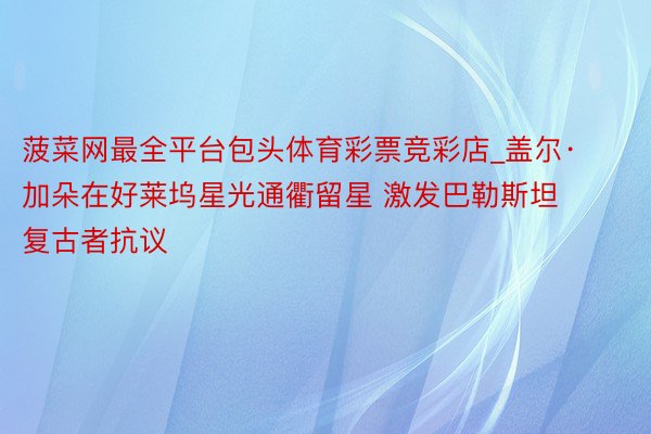 菠菜网最全平台包头体育彩票竞彩店_盖尔·加朵在好莱坞星光通衢留星 激发巴勒斯坦复古者抗议