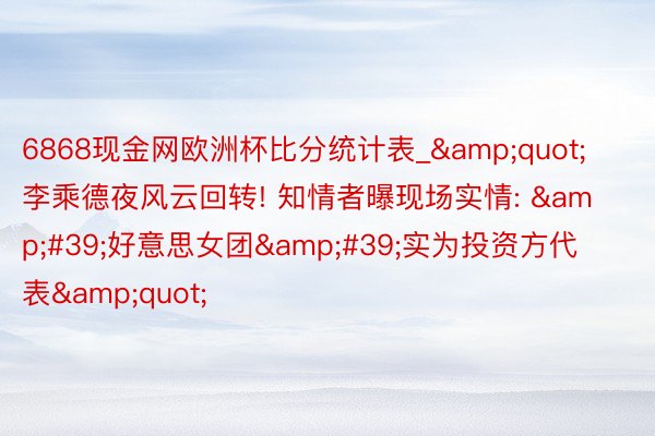 6868现金网欧洲杯比分统计表_&quot;李乘德夜风云回转! 知情者曝现场实情: &#39;好意思女团&#39;实为投资方代表&quot;