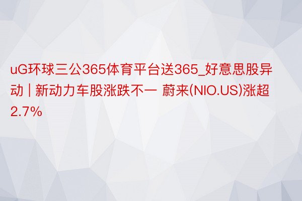 uG环球三公365体育平台送365_好意思股异动 | 新动力车股涨跌不一 蔚来(NIO.US)涨超2.7%