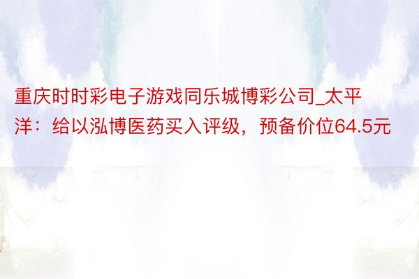 重庆时时彩电子游戏同乐城博彩公司_太平洋：给以泓博医药买入评级，预备价位64.5元
